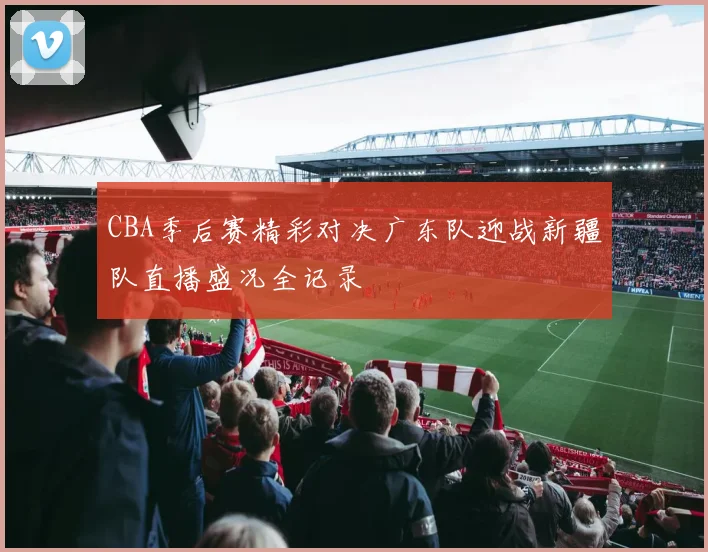 CBA季后赛精彩对决广东队迎战新疆队直播盛况全记录