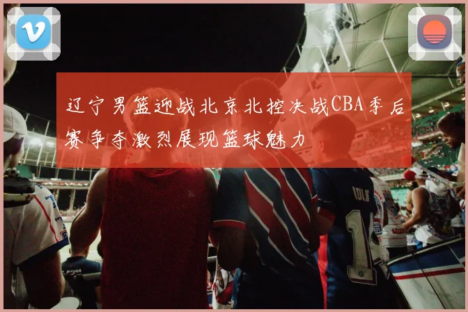 辽宁男篮迎战北京北控决战CBA季后赛争夺激烈展现篮球魅力