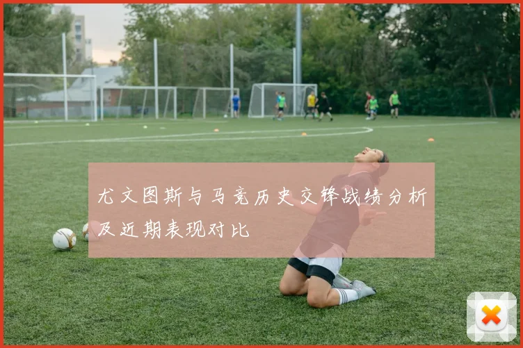 尤文图斯与马竞历史交锋战绩分析及近期表现对比