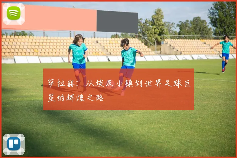 萨拉赫：从埃及小镇到世界足球巨星的辉煌之路