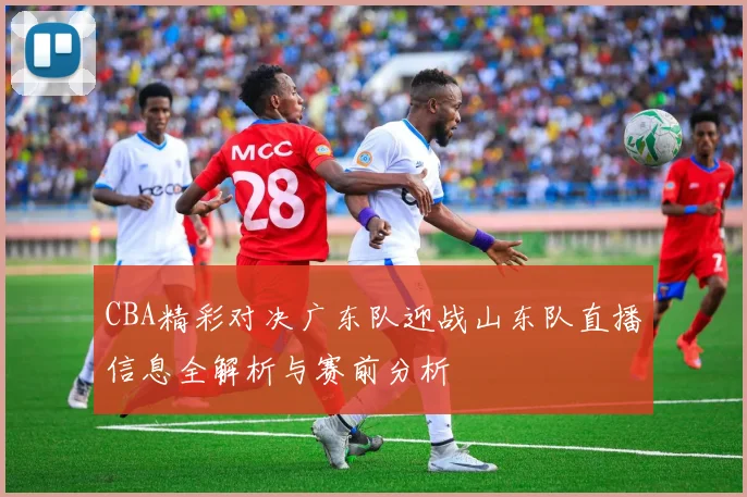 CBA精彩对决广东队迎战山东队直播信息全解析与赛前分析