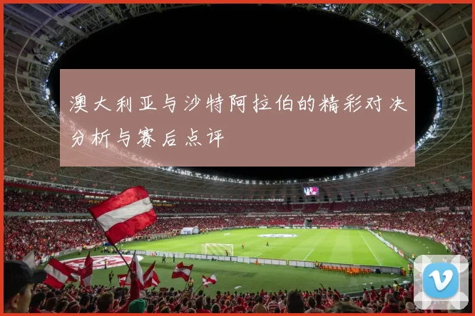 澳大利亚与沙特阿拉伯的精彩对决分析与赛后点评