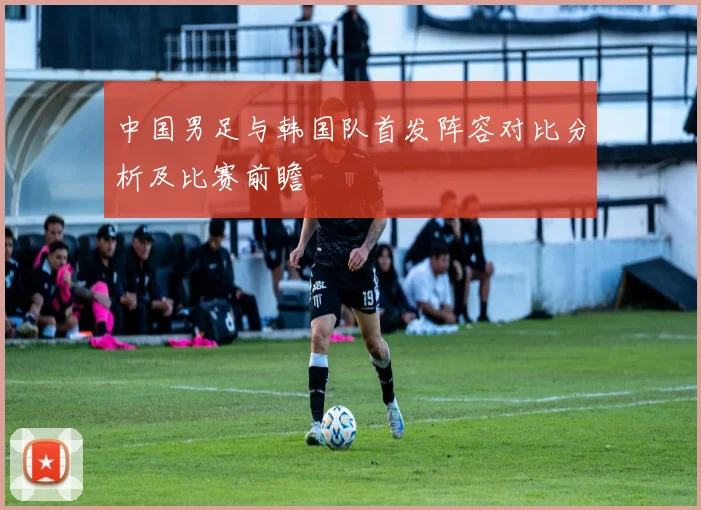 中国男足与韩国队首发阵容对比分析及比赛前瞻