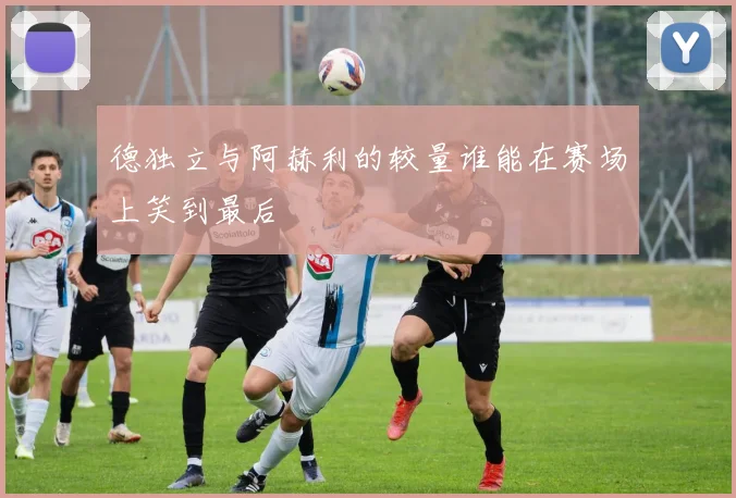 德独立与阿赫利的较量谁能在赛场上笑到最后