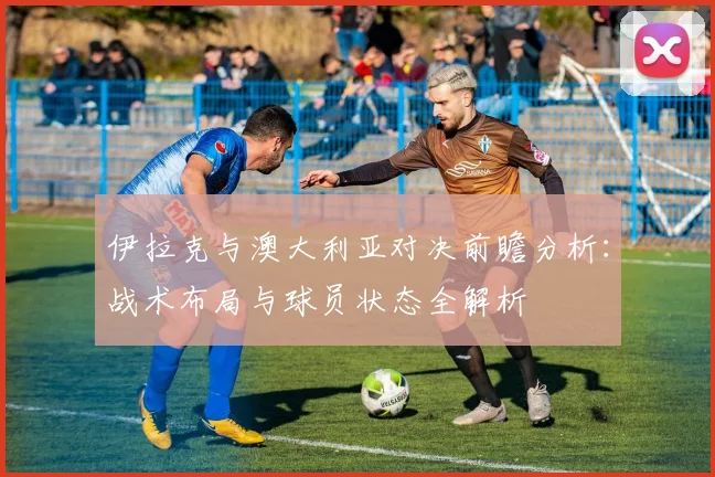 伊拉克与澳大利亚对决前瞻分析：战术布局与球员状态全解析