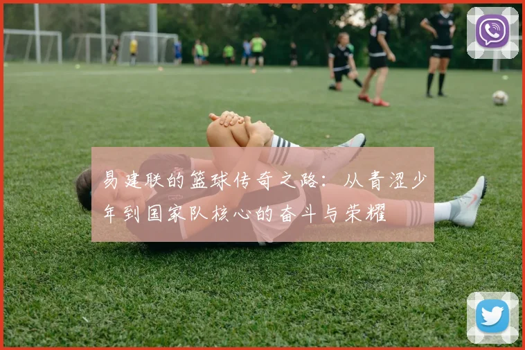 易建联的篮球传奇之路：从青涩少年到国家队核心的奋斗与荣耀