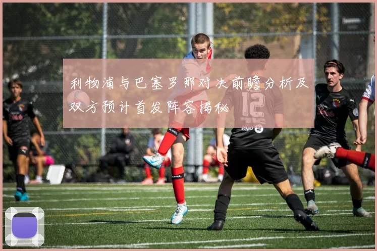 利物浦与巴塞罗那对决前瞻分析及双方预计首发阵容揭秘