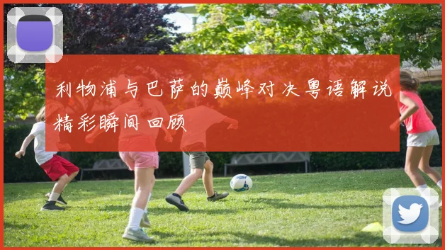 利物浦与巴萨的巅峰对决粤语解说精彩瞬间回顾