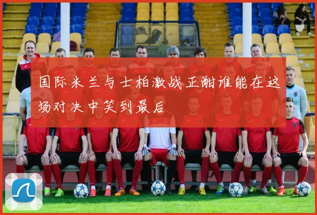 国际米兰与士柏激战正酣谁能在这场对决中笑到最后