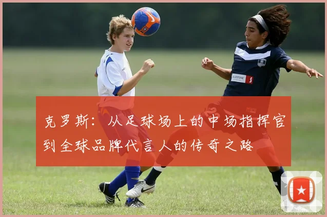 克罗斯：从足球场上的中场指挥官到全球品牌代言人的传奇之路