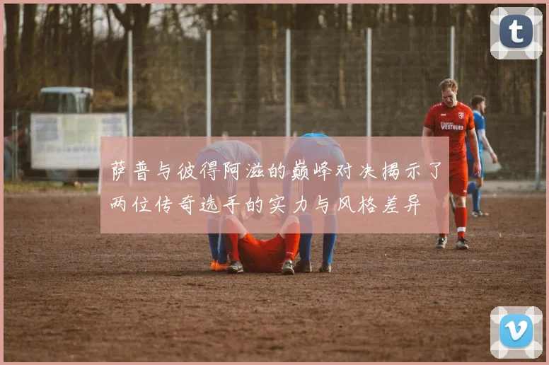 萨普与彼得阿滋的巅峰对决揭示了两位传奇选手的实力与风格差异