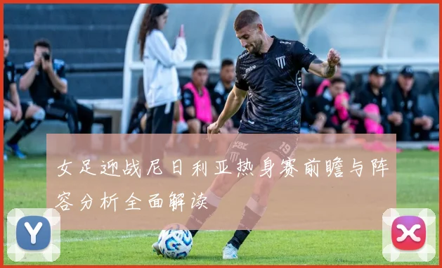 女足迎战尼日利亚热身赛前瞻与阵容分析全面解读