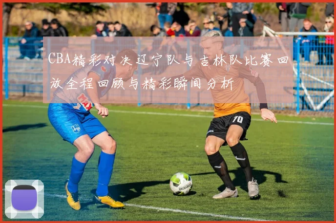 CBA精彩对决辽宁队与吉林队比赛回放全程回顾与精彩瞬间分析