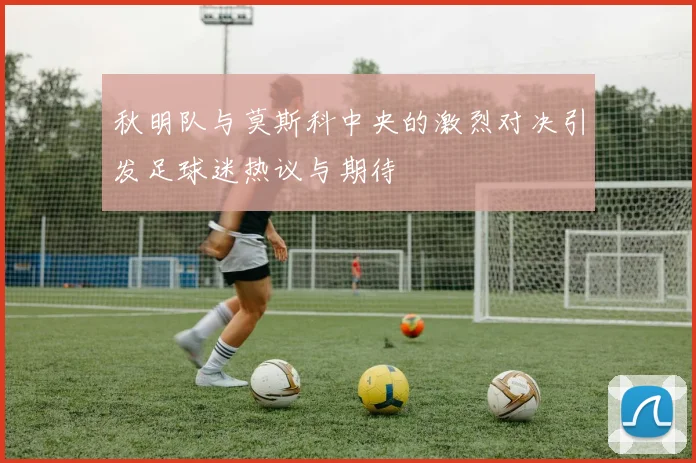 秋明队与莫斯科中央的激烈对决引发足球迷热议与期待