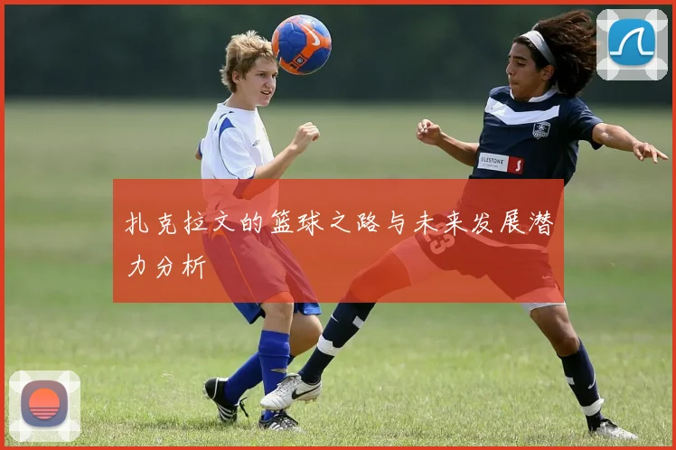 扎克拉文的篮球之路与未来发展潜力分析