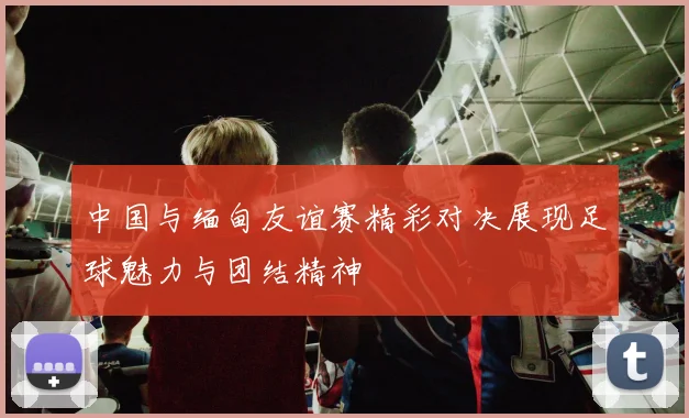 中国与缅甸友谊赛精彩对决展现足球魅力与团结精神