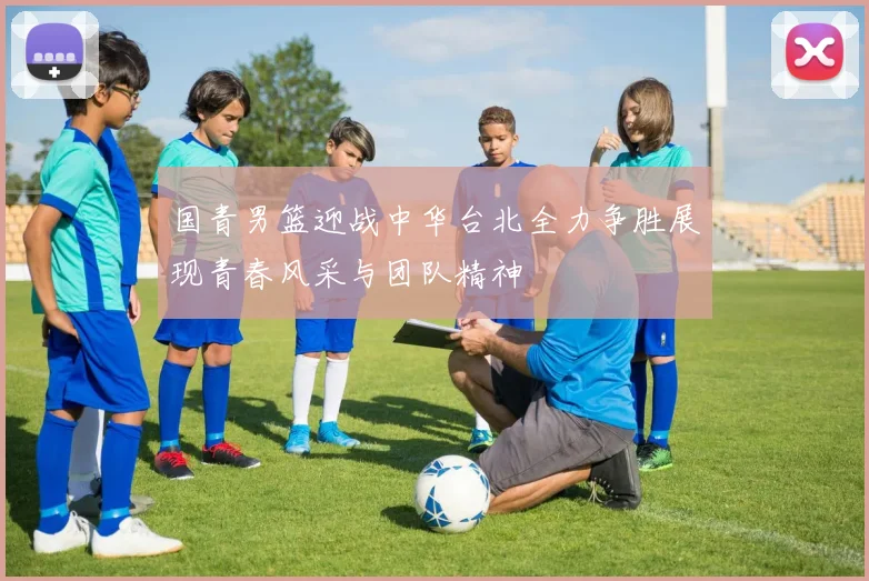 国青男篮迎战中华台北全力争胜展现青春风采与团队精神