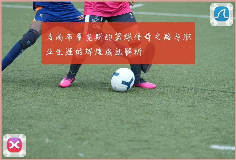 马尚布鲁克斯的篮球传奇之路与职业生涯的辉煌成就解析
