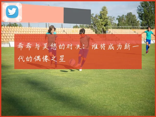 希希与吴悠的对决：谁将成为新一代的偶像之星