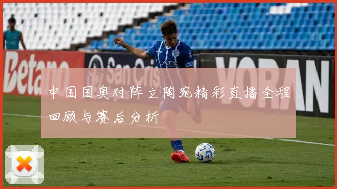 中国国奥对阵立陶宛精彩直播全程回顾与赛后分析