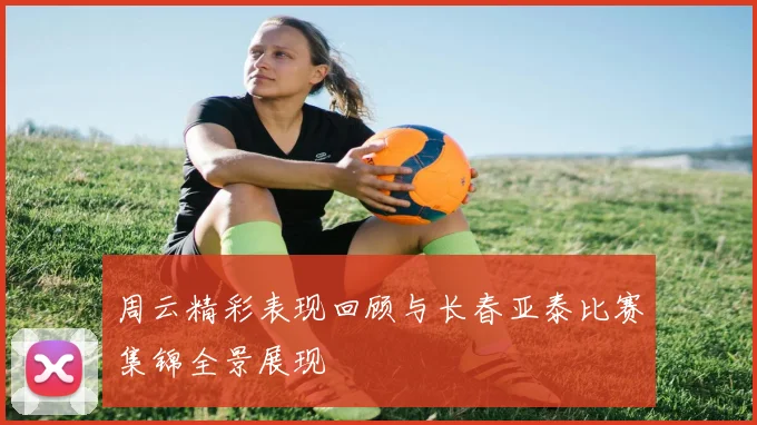 周云精彩表现回顾与长春亚泰比赛集锦全景展现