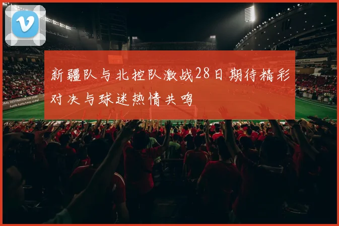 新疆队与北控队激战28日期待精彩对决与球迷热情共鸣