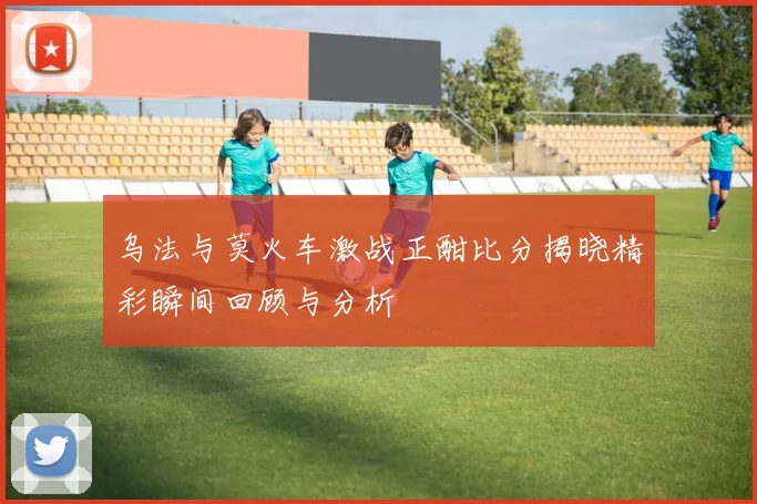 乌法与莫火车激战正酣比分揭晓精彩瞬间回顾与分析