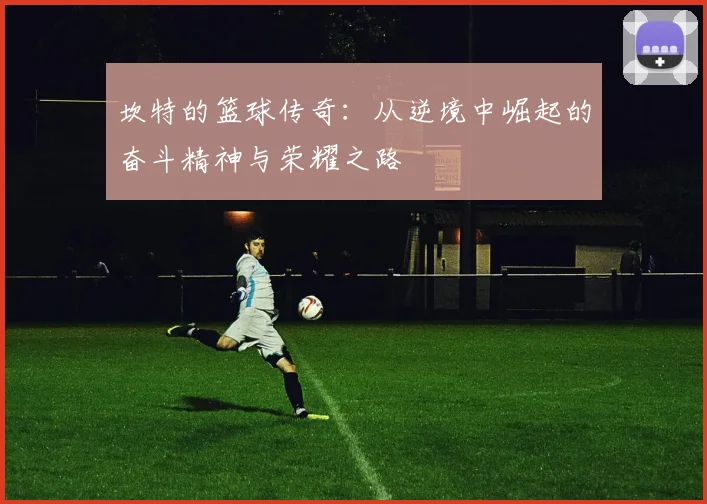 坎特的篮球传奇：从逆境中崛起的奋斗精神与荣耀之路