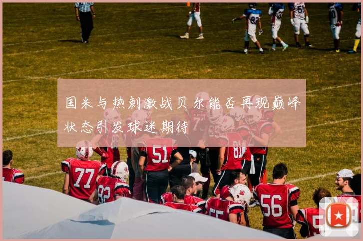 国米与热刺激战贝尔能否再现巅峰状态引发球迷期待
