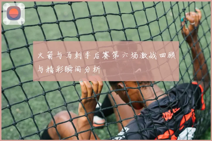 火箭与马刺季后赛第六场激战回顾与精彩瞬间分析