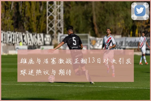雄鹿与活塞激战正酣13日对决引发球迷热议与期待